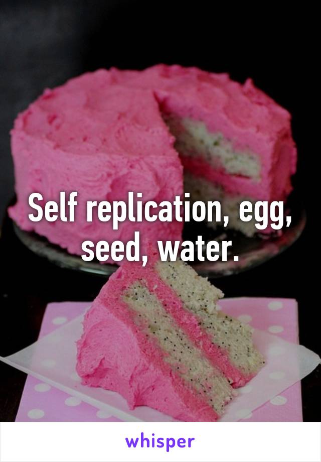 Self replication, egg, seed, water.