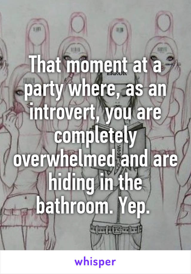 That moment at a party where, as an introvert, you are completely overwhelmed and are hiding in the bathroom. Yep. 