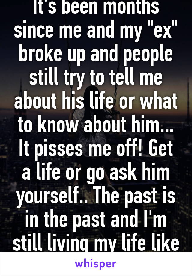 It's been months since me and my "ex" broke up and people still try to tell me about his life or what to know about him... It pisses me off! Get a life or go ask him yourself.. The past is in the past and I'm still living my life like before!