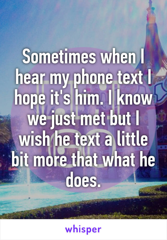 Sometimes when I hear my phone text I hope it's him. I know we just met but I wish he text a little bit more that what he does.