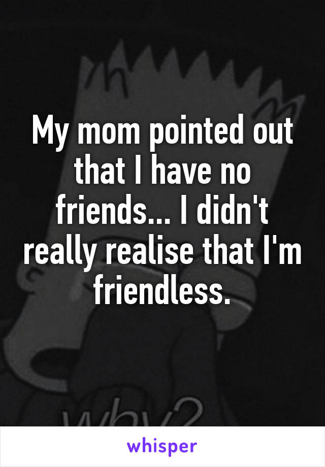 My mom pointed out that I have no friends... I didn't really realise that I'm friendless.
