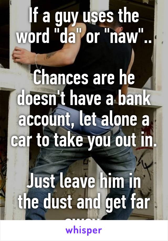 If a guy uses the word "da" or "naw"..

Chances are he doesn't have a bank account, let alone a car to take you out in.

Just leave him in the dust and get far away.