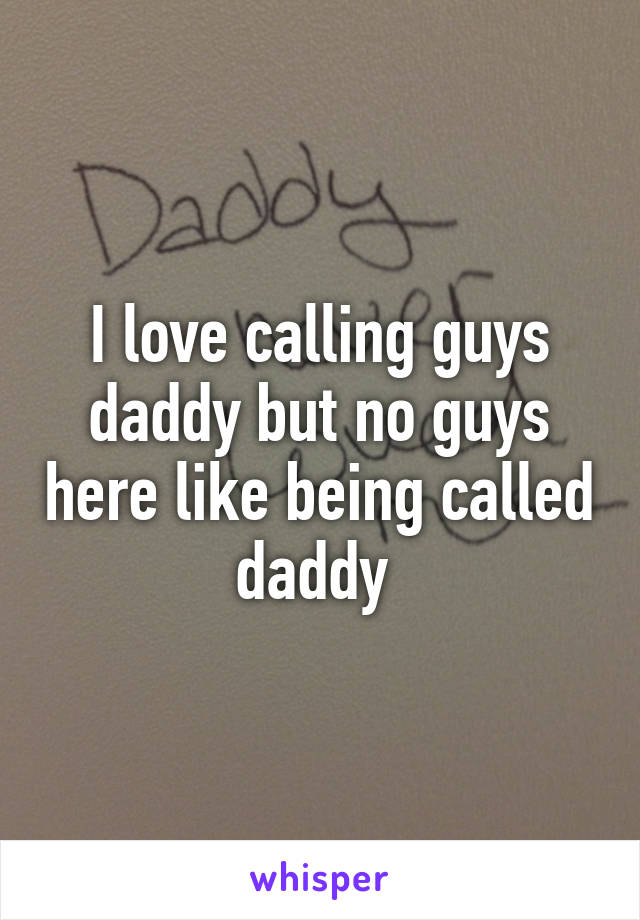 I love calling guys daddy but no guys here like being called daddy 
