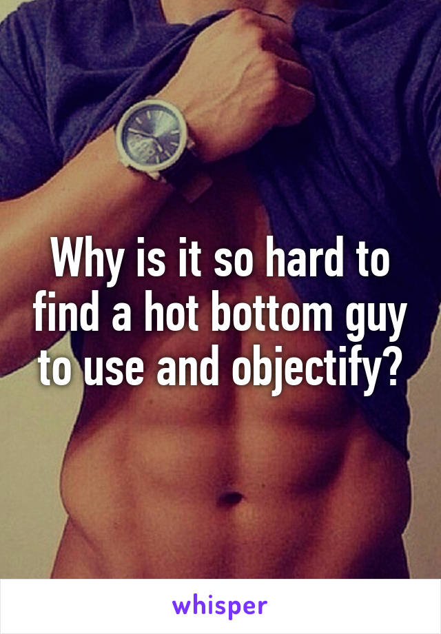 Why is it so hard to find a hot bottom guy to use and objectify?