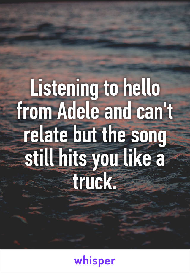 Listening to hello from Adele and can't relate but the song still hits you like a truck.