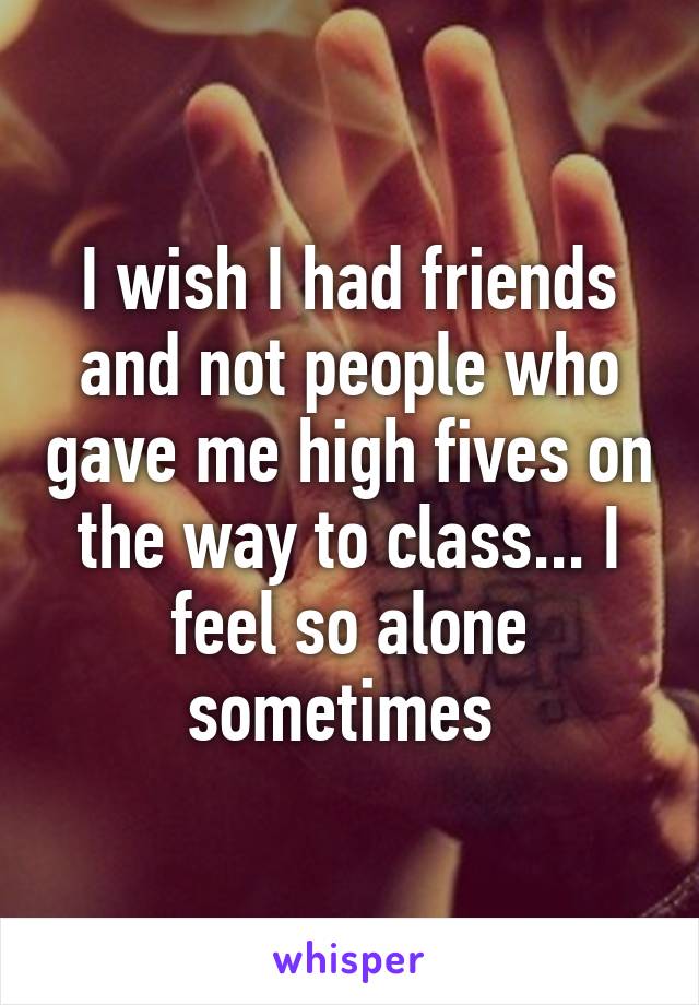 I wish I had friends and not people who gave me high fives on the way to class... I feel so alone sometimes 