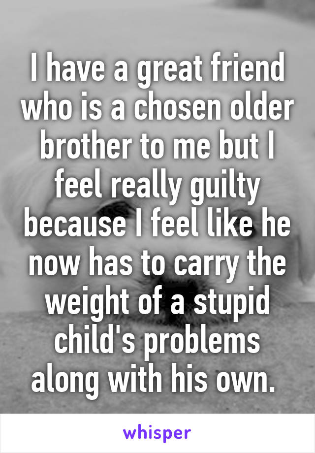 I have a great friend who is a chosen older brother to me but I feel really guilty because I feel like he now has to carry the weight of a stupid child's problems along with his own. 
