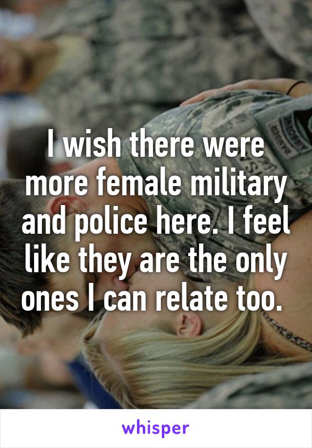 I wish there were more female military and police here. I feel like they are the only ones I can relate too. 