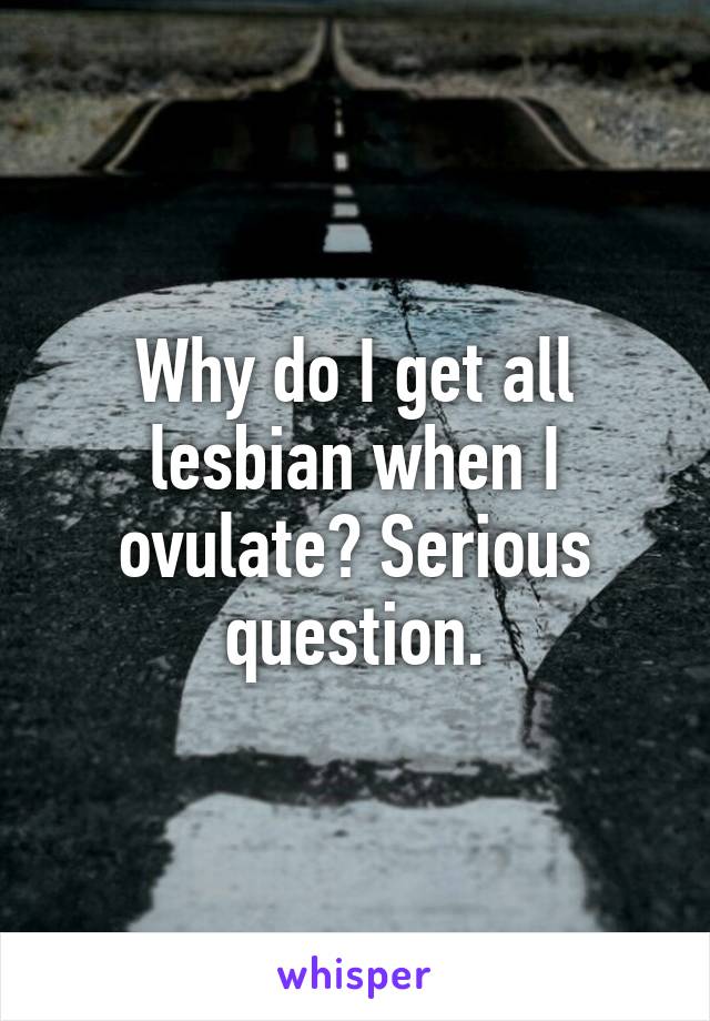 Why do I get all lesbian when I ovulate? Serious question.