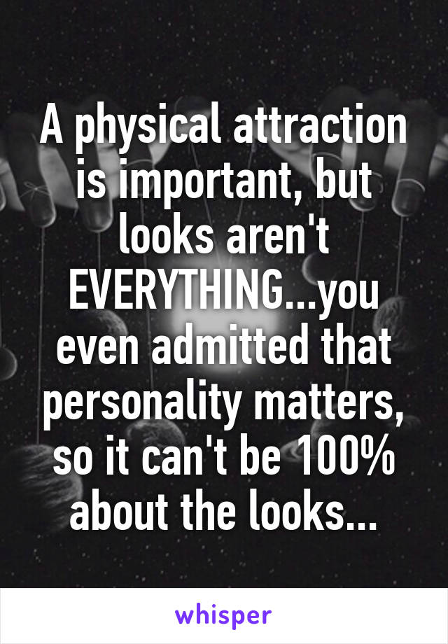 A physical attraction is important, but looks aren't EVERYTHING...you even admitted that personality matters, so it can't be 100% about the looks...