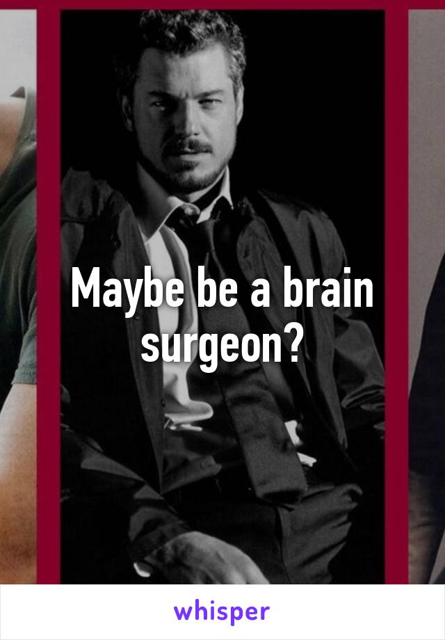 Maybe be a brain surgeon?