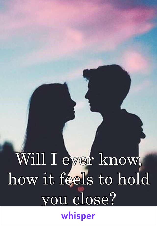 Will I ever know, how it feels to hold you close?