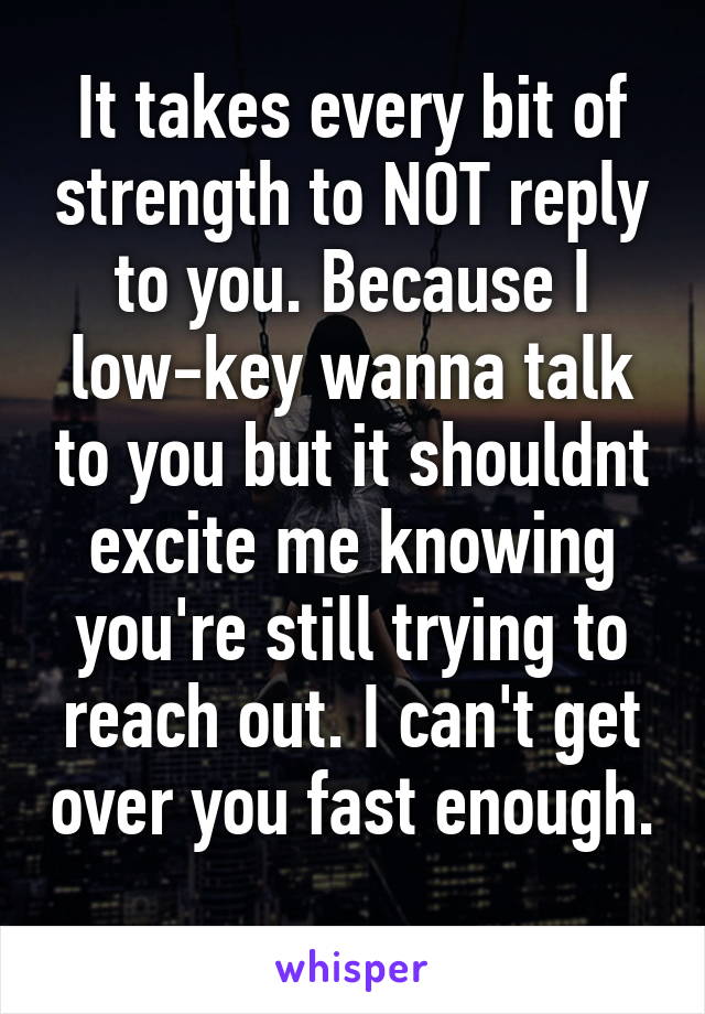 It takes every bit of strength to NOT reply to you. Because I low-key wanna talk to you but it shouldnt excite me knowing you're still trying to reach out. I can't get over you fast enough. 