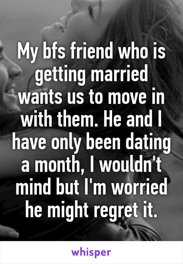 My bfs friend who is getting married wants us to move in with them. He and I have only been dating a month, I wouldn't mind but I'm worried he might regret it.
