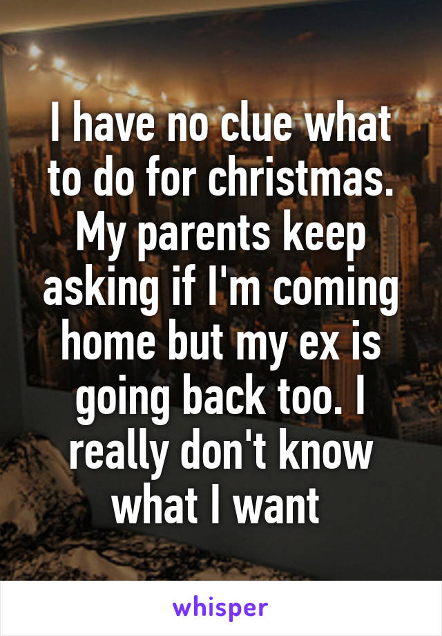 I have no clue what to do for christmas. My parents keep asking if I'm coming home but my ex is going back too. I really don't know what I want 