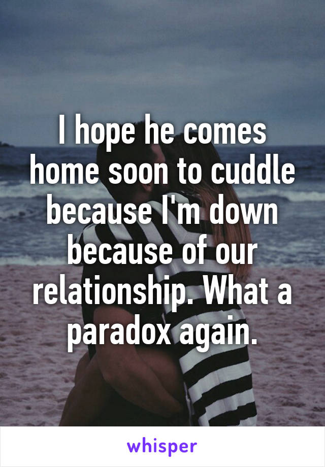 I hope he comes home soon to cuddle because I'm down because of our relationship. What a paradox again.