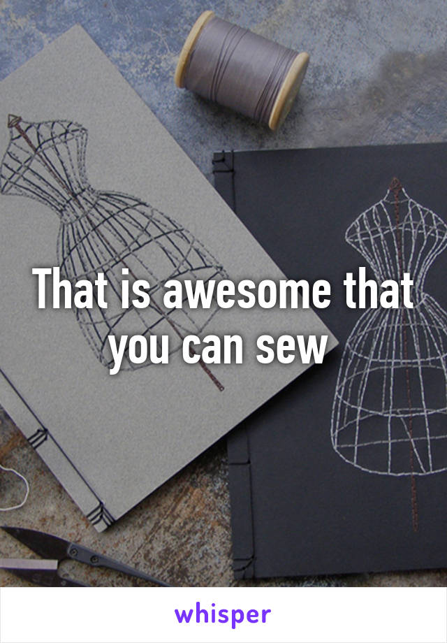 That is awesome that you can sew 