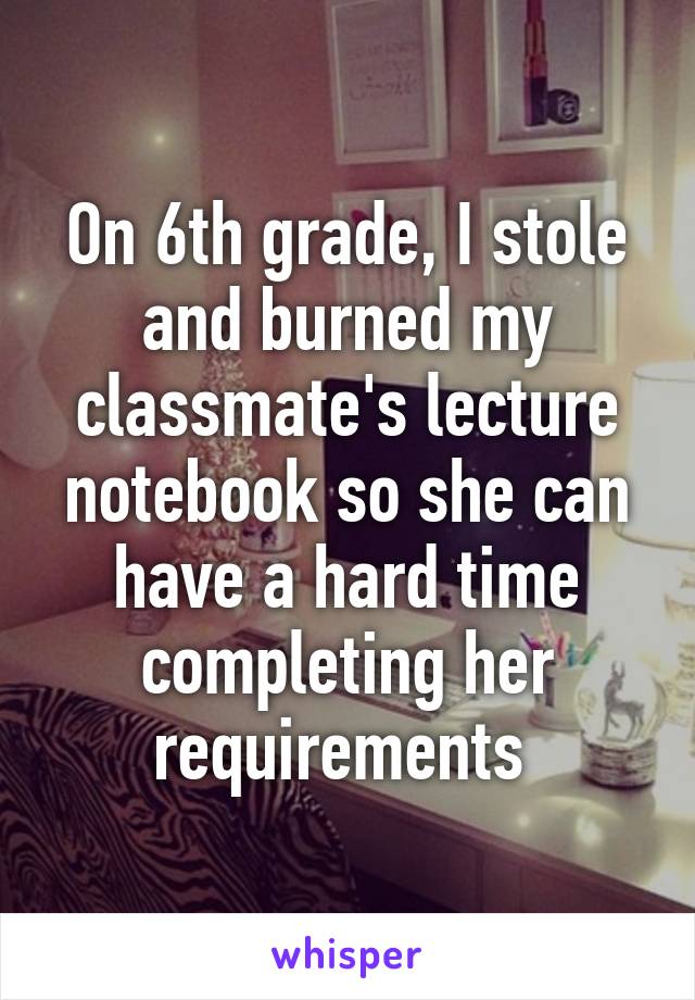 On 6th grade, I stole and burned my classmate's lecture notebook so she can have a hard time completing her requirements 