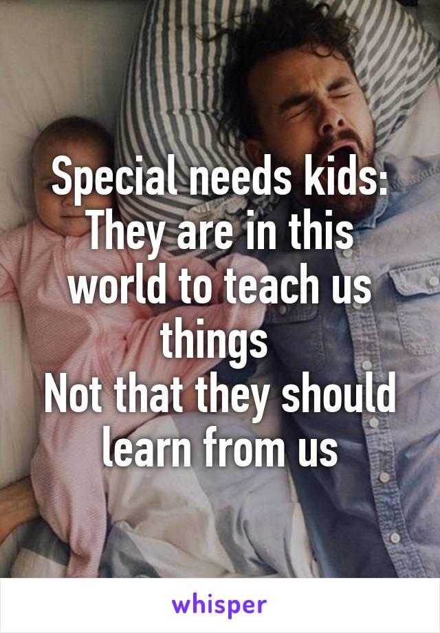 Special needs kids:
They are in this world to teach us things 
Not that they should learn from us