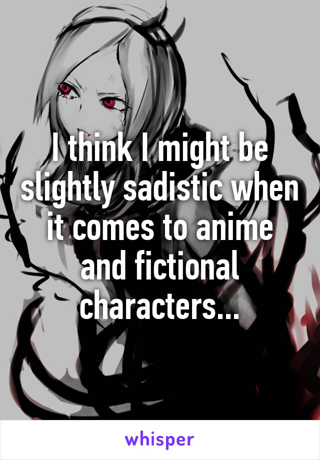 I think I might be slightly sadistic when it comes to anime and fictional characters...