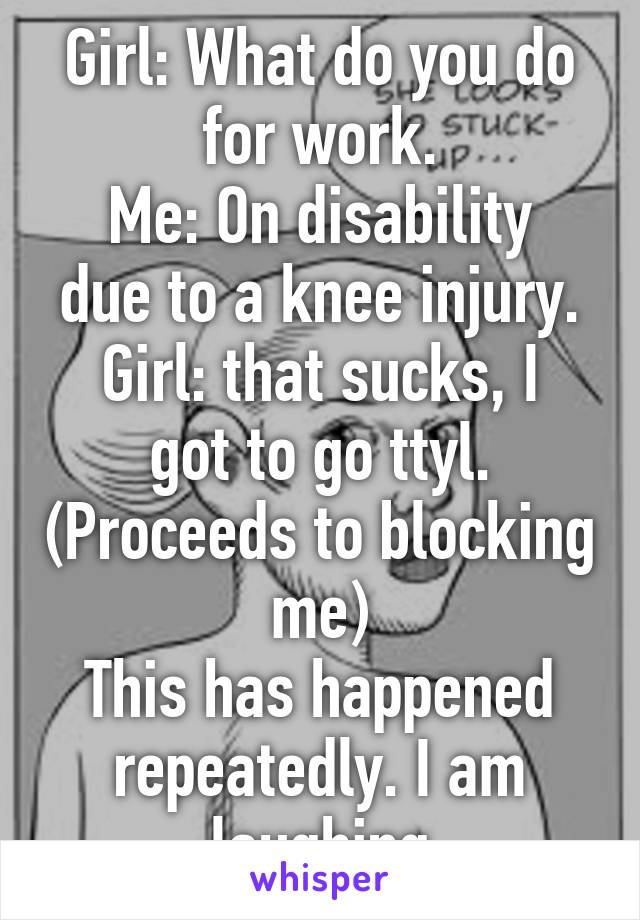 Girl: What do you do for work.
Me: On disability due to a knee injury.
Girl: that sucks, I got to go ttyl. (Proceeds to blocking me)
This has happened repeatedly. I am laughing