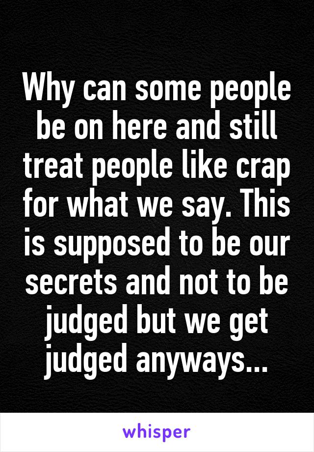 Why can some people be on here and still treat people like crap for what we say. This is supposed to be our secrets and not to be judged but we get judged anyways...