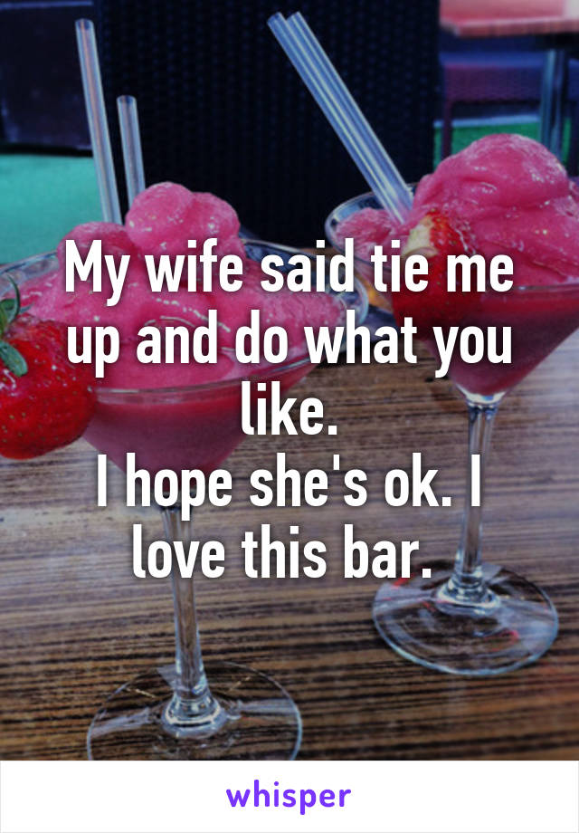 My wife said tie me up and do what you like.
I hope she's ok. I love this bar. 