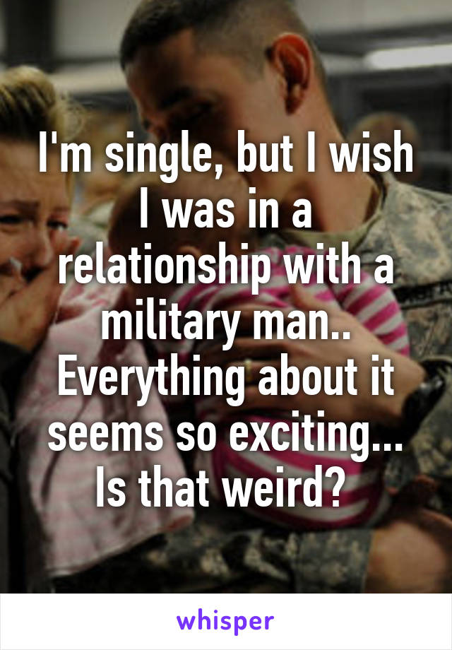 I'm single, but I wish I was in a relationship with a military man.. Everything about it seems so exciting... Is that weird? 