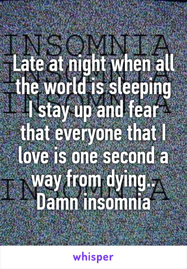 Late at night when all the world is sleeping I stay up and fear that everyone that I love is one second a way from dying.. Damn insomnia