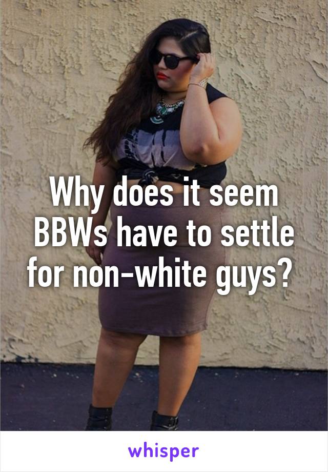 Why does it seem BBWs have to settle for non-white guys? 