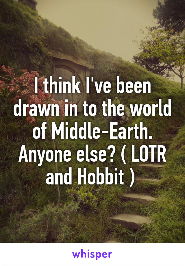 I think I've been drawn in to the world of Middle-Earth. Anyone else? ( LOTR and Hobbit ) 