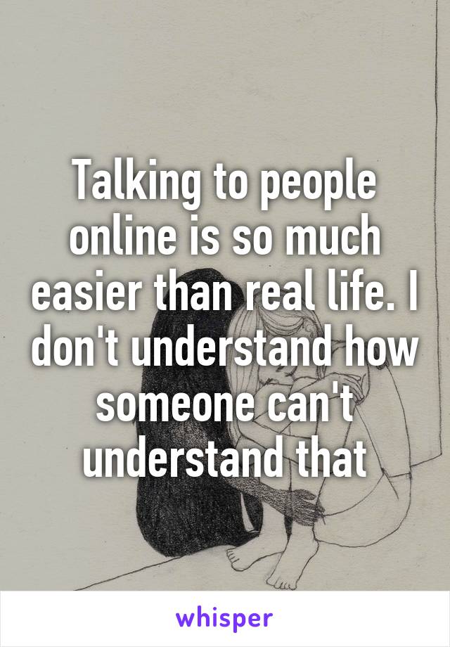 Talking to people online is so much easier than real life. I don't understand how someone can't understand that