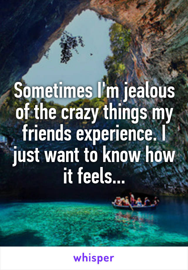 Sometimes I'm jealous of the crazy things my friends experience. I just want to know how it feels...