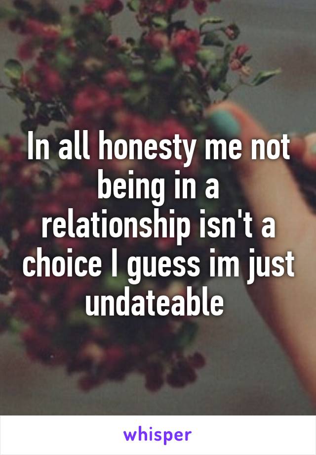 In all honesty me not being in a relationship isn't a choice I guess im just undateable 