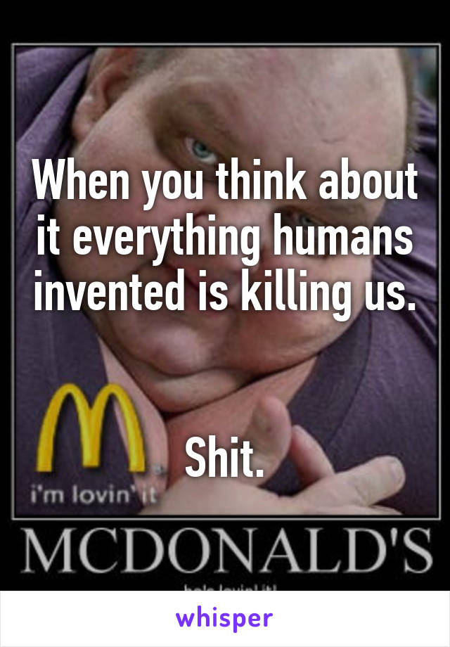 When you think about it everything humans invented is killing us. 

Shit.