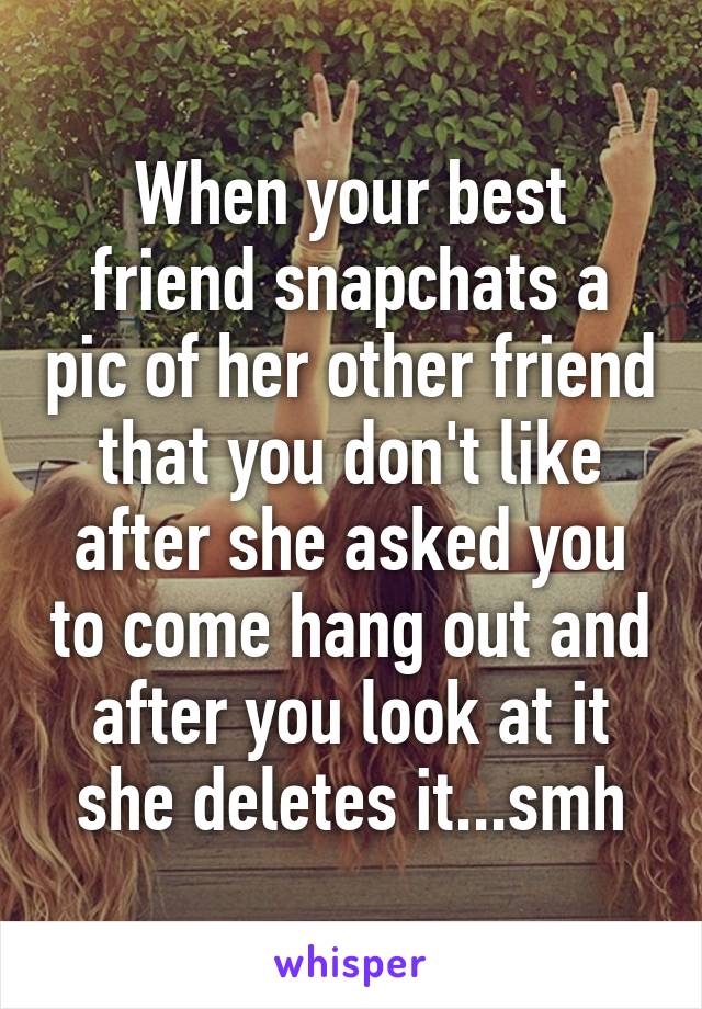 When your best friend snapchats a pic of her other friend that you don't like after she asked you to come hang out and after you look at it she deletes it...smh