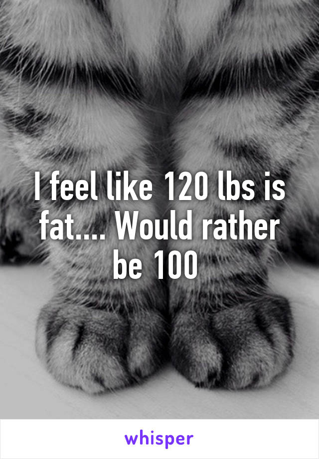 I feel like 120 lbs is fat.... Would rather be 100 