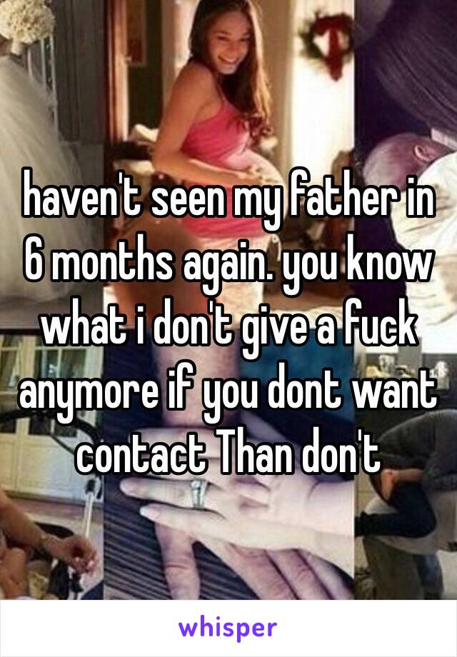 haven't seen my father in 6 months again. you know what i don't give a fuck anymore if you dont want contact Than don't