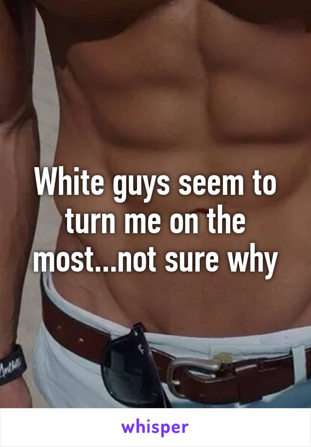 White guys seem to turn me on the most...not sure why