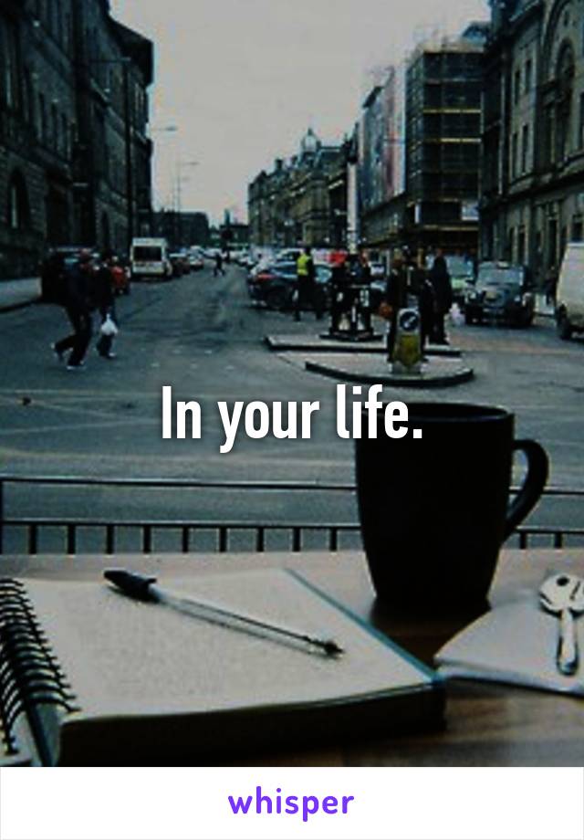 In your life.