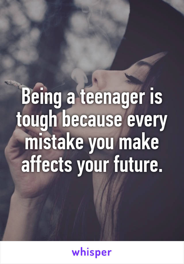 Being a teenager is tough because every mistake you make affects your future.