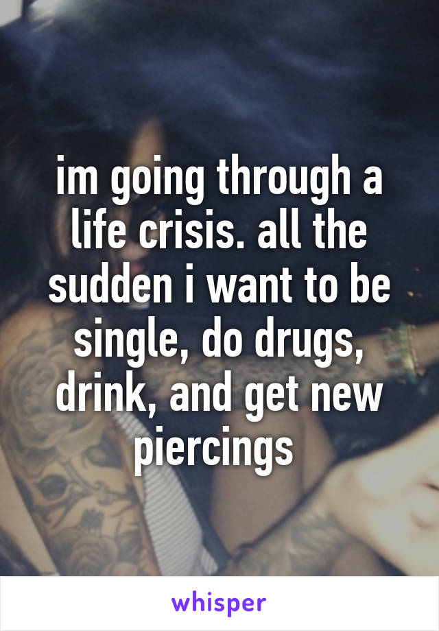 im going through a life crisis. all the sudden i want to be single, do drugs, drink, and get new piercings 