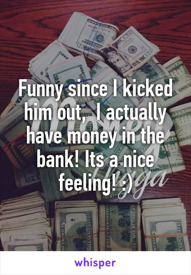Funny since I kicked him out,  I actually have money in the bank! Its a nice feeling! :)