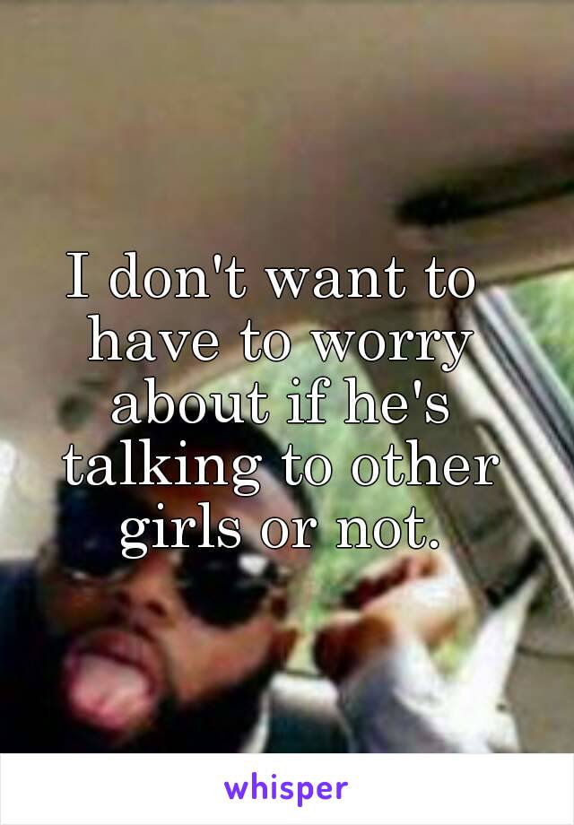 I don't want to have to worry about if he's talking to other girls or not.