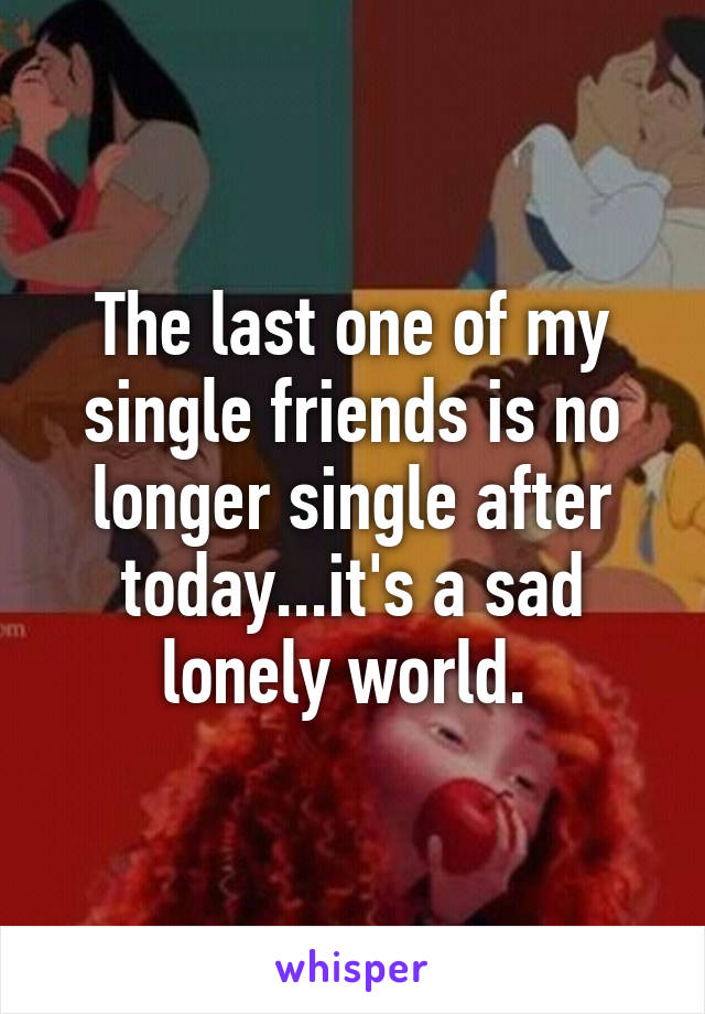 The last one of my single friends is no longer single after today...it's a sad lonely world. 