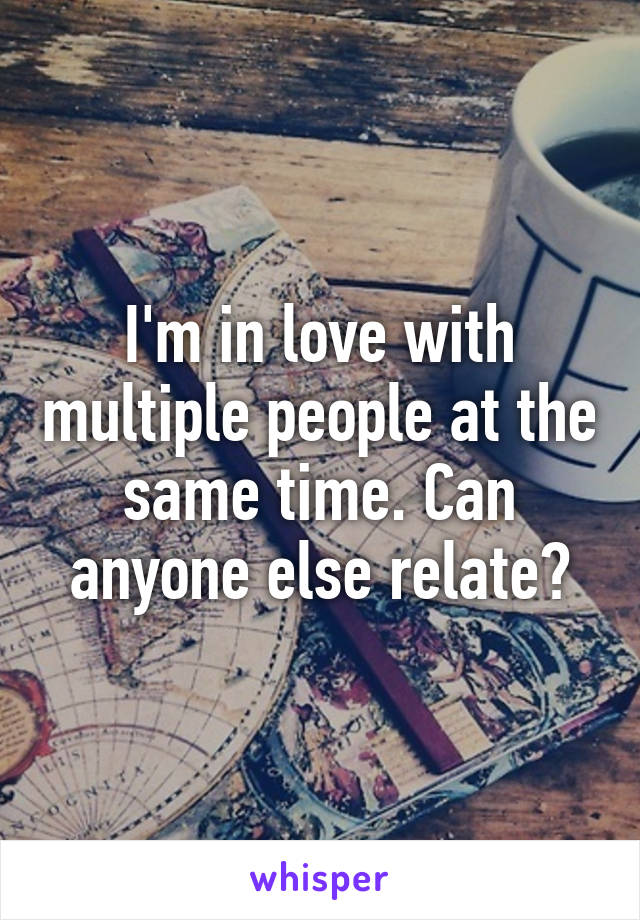 I'm in love with multiple people at the same time. Can anyone else relate?