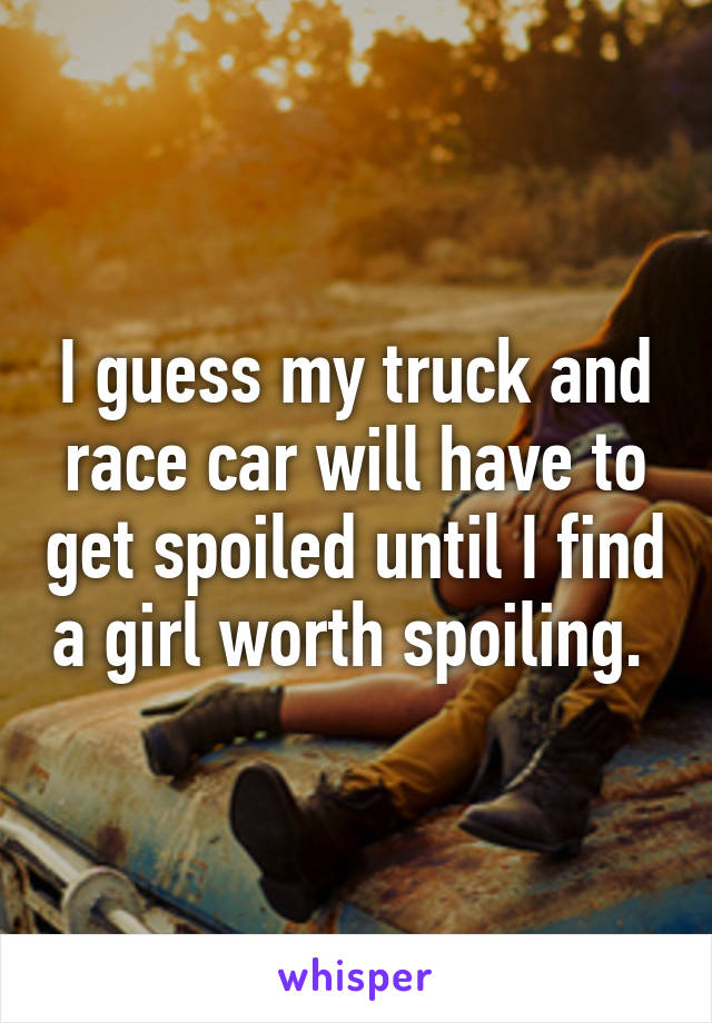 I guess my truck and race car will have to get spoiled until I find a girl worth spoiling. 