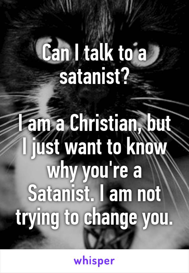 Can I talk to a satanist?

I am a Christian, but I just want to know why you're a Satanist. I am not trying to change you.