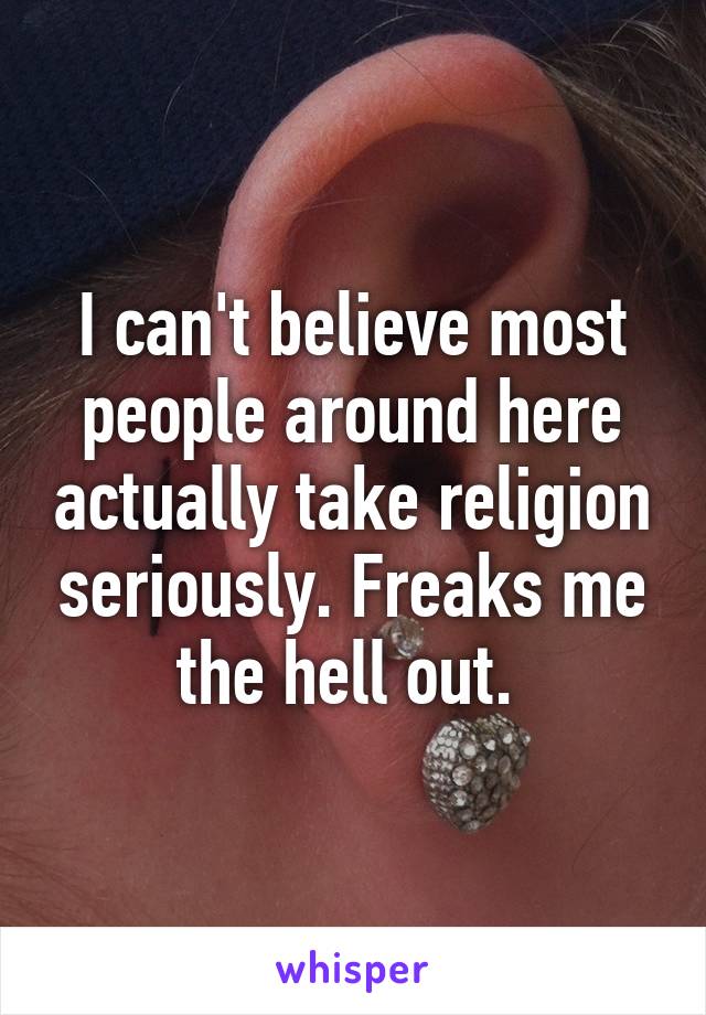 I can't believe most people around here actually take religion seriously. Freaks me the hell out. 