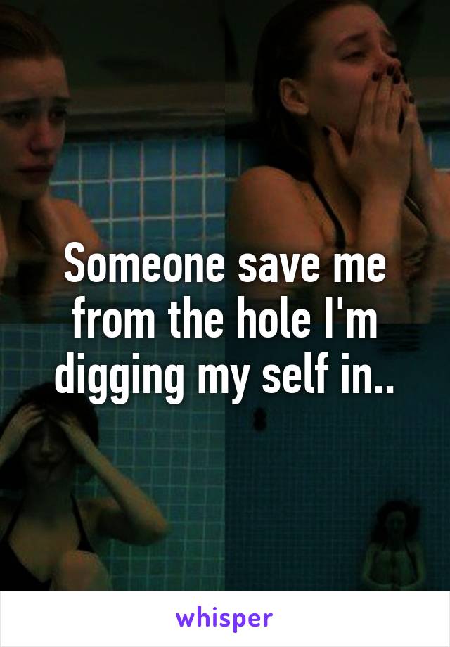 Someone save me from the hole I'm digging my self in..